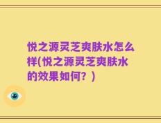 悦之源灵芝爽肤水怎么样(悦之源灵芝爽肤水的效果如何？)