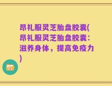 昂礼服灵芝胎盘胶囊(昂礼服灵芝胎盘胶囊：滋养身体，提高免疫力)