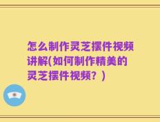 怎么制作灵芝摆件视频讲解(如何制作精美的灵芝摆件视频？)