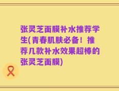 张灵芝面膜补水推荐学生(青春肌肤必备！推荐几款补水效果超棒的张灵芝面膜)