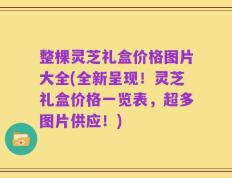 整棵灵芝礼盒价格图片大全(全新呈现！灵芝礼盒价格一览表，超多图片供应！)
