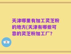天津哪里有加工灵芝粉的地方(天津有哪些可靠的灵芝粉加工厂？
