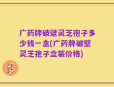 广药牌破壁灵芝孢子多少钱一盒(广药牌破壁灵芝孢子盒装价格)