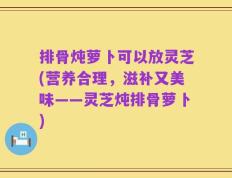 排骨炖萝卜可以放灵芝(营养合理，滋补又美味——灵芝炖排骨萝卜)