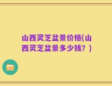 山西灵芝盆景价格(山西灵芝盆景多少钱？)