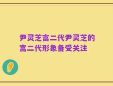 尹灵芝富二代尹灵芝的富二代形象备受关注