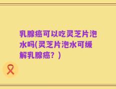 乳腺癌可以吃灵芝片泡水吗(灵芝片泡水可缓解乳腺癌？)