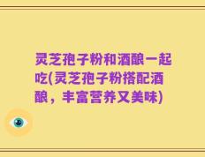 灵芝孢子粉和酒酿一起吃(灵芝孢子粉搭配酒酿，丰富营养又美味)