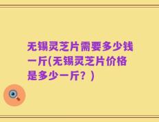 无锡灵芝片需要多少钱一斤(无锡灵芝片价格是多少一斤？)