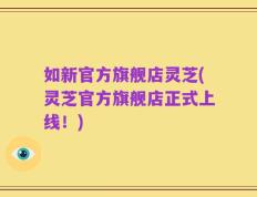 如新官方旗舰店灵芝(灵芝官方旗舰店正式上线！)