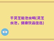 干灵芝能泡水喝(灵芝水泡，健康饮品佳选)