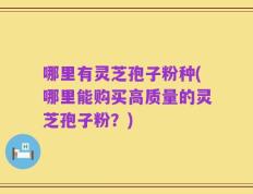 哪里有灵芝孢子粉种(哪里能购买高质量的灵芝孢子粉？)