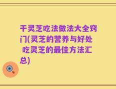 干灵芝吃法做法大全窍门(灵芝的营养与好处 吃灵芝的最佳方法汇总)