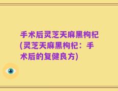 手术后灵芝天麻黑枸杞(灵芝天麻黑枸杞：手术后的复健良方)
