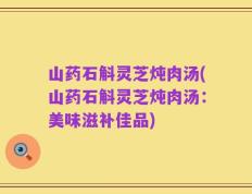 山药石斛灵芝炖肉汤(山药石斛灵芝炖肉汤：美味滋补佳品)
