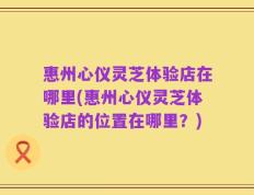 惠州心仪灵芝体验店在哪里(惠州心仪灵芝体验店的位置在哪里？)