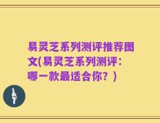 易灵芝系列测评推荐图文(易灵芝系列测评：哪一款最适合你？)