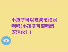小孩子可以吃灵芝泡水喝吗(小孩子可否喝灵芝泡水？)