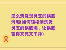 怎么清洗煲灵芝的锅底污垢(如何轻松清洗煲灵芝的锅底垢，让锅底变得又亮又干净)