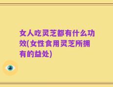 女人吃灵芝都有什么功效(女性食用灵芝所拥有的益处)