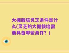 大棚栽培灵芝条件是什么(灵芝的大棚栽培需要具备哪些条件？)