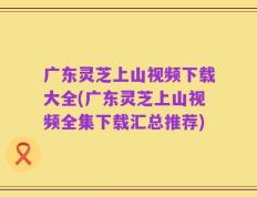 广东灵芝上山视频下载大全(广东灵芝上山视频全集下载汇总推荐)
