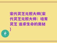 宋代灵芝元照大师(宋代灵芝元照大师：培育灵芝 追求生命的奥秘)