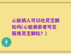 心脏病人可以吃灵芝颗粒吗(心脏病患者可否服用灵芝颗粒？)