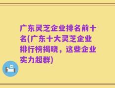 广东灵芝企业排名前十名(广东十大灵芝企业排行榜揭晓，这些企业实力超群)