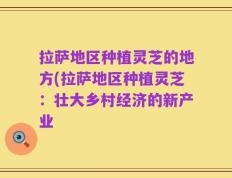 拉萨地区种植灵芝的地方(拉萨地区种植灵芝：壮大乡村经济的新产业