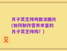 月子灵芝炖鸡做法图片(如何制作营养丰富的月子灵芝炖鸡？)