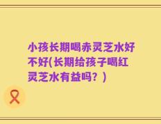 小孩长期喝赤灵芝水好不好(长期给孩子喝红灵芝水有益吗？)