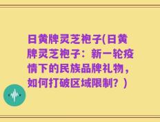 日黄牌灵芝袍子(日黄牌灵芝袍子：新一轮疫情下的民族品牌礼物，如何打破区域限制？)