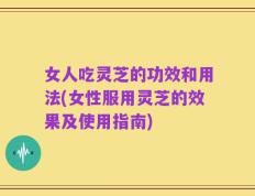 女人吃灵芝的功效和用法(女性服用灵芝的效果及使用指南)