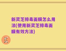 新灵芝排毒面膜怎么用法(使用新灵芝排毒面膜有效方法)