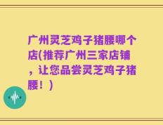 广州灵芝鸡子猪腰哪个店(推荐广州三家店铺，让您品尝灵芝鸡子猪腰！)