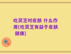 吃灵芝对皮肤 什么作用(吃灵芝有益于皮肤 健康)