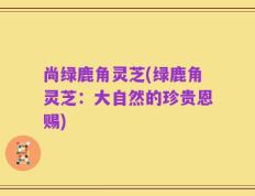 尚绿鹿角灵芝(绿鹿角灵芝：大自然的珍贵恩赐)
