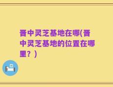 晋中灵芝基地在哪(晋中灵芝基地的位置在哪里？)