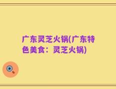 广东灵芝火锅(广东特色美食：灵芝火锅)