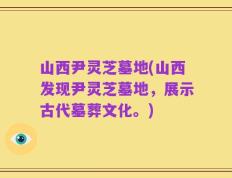 山西尹灵芝墓地(山西发现尹灵芝墓地，展示古代墓葬文化。)