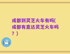 成都到灵芝火车有吗(成都有直达灵芝火车吗？)