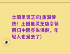 土围里灵芝店(重温传统！土围里灵芝店引领回归中医养生保健，年轻人也爱去了)