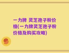 一力牌 灵芝孢子粉价格(一力牌灵芝孢子粉价格及购买攻略)