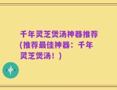 千年灵芝煲汤神器推荐(推荐最佳神器：千年灵芝煲汤！)