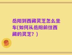 岳阳到西藏灵芝怎么坐车(如何从岳阳前往西藏的灵芝？)