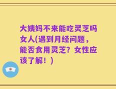 大姨妈不来能吃灵芝吗女人(遇到月经问题，能否食用灵芝？女性应该了解！)