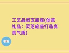 工艺品灵芝底座(创意礼品：灵芝底座打造高贵气质)
