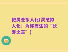 把灵芝拟人化(灵芝拟人化：为你而生的“长寿之王”)