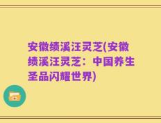 安徽绩溪汪灵芝(安徽绩溪汪灵芝：中国养生圣品闪耀世界)